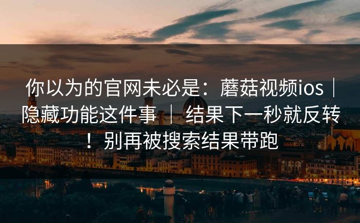 你以为的官网未必是：蘑菇视频ios｜隐藏功能这件事 ｜ 结果下一秒就反转！别再被搜索结果带跑  第1张