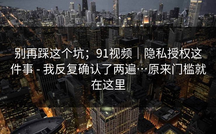 别再踩这个坑；91视频｜隐私授权这件事 - 我反复确认了两遍…原来门槛就在这里  第1张