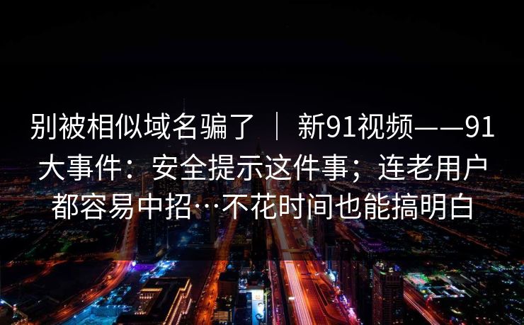 别被相似域名骗了 ｜ 新91视频——91大事件：安全提示这件事；连老用户都容易中招…不花时间也能搞明白  第1张