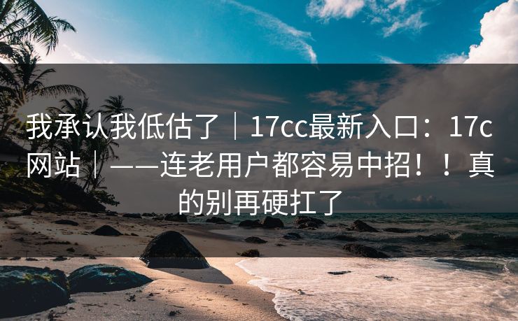 我承认我低估了｜17cc最新入口：17c网站｜——连老用户都容易中招！！真的别再硬扛了  第1张