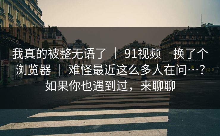 我真的被整无语了 ｜ 91视频｜换了个浏览器 难怪最近这么多人在问…？如果你也遇到过，来聊聊  第1张