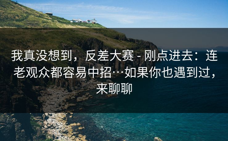 我真没想到，反差大赛 - 刚点进去：连老观众都容易中招…如果你也遇到过，来聊聊  第1张
