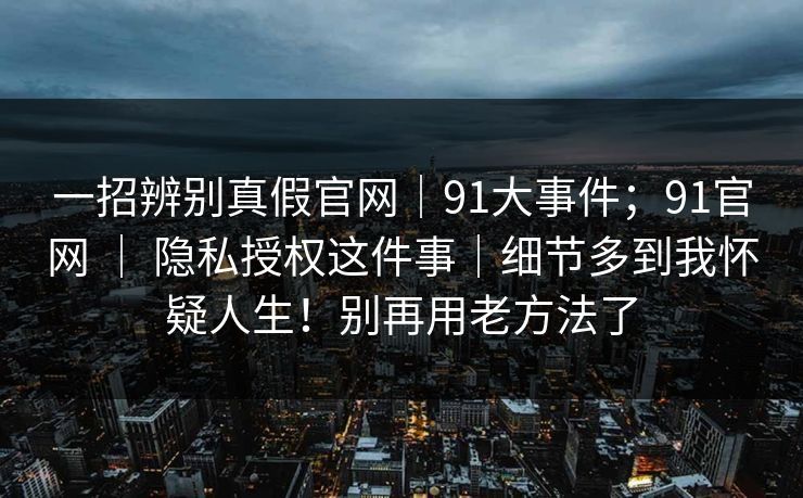 一招辨别真假官网｜91大事件；91官网 ｜ 隐私授权这件事｜细节多到我怀疑人生！别再用老方法了  第1张