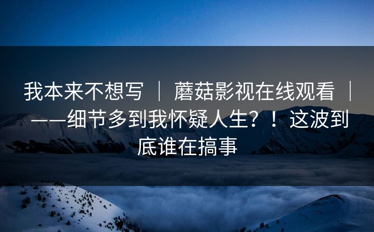 我本来不想写 ｜ 蘑菇影视在线观看 ——细节多到我怀疑人生？！这波到底谁在搞事  第1张