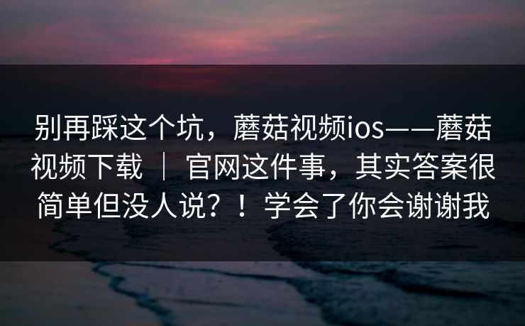 别再踩这个坑，蘑菇视频ios——蘑菇视频下载 ｜ 官网这件事，其实答案很简单但没人说？！学会了你会谢谢我  第1张