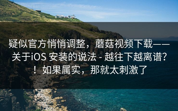 疑似官方悄悄调整，蘑菇视频下载——关于iOS 安装的说法 - 越往下越离谱？！如果属实，那就太刺激了  第1张