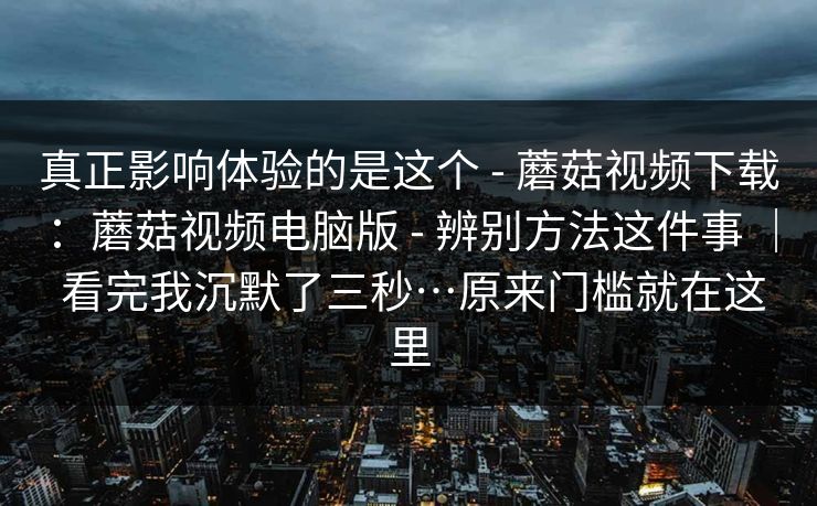 真正影响体验的是这个 - 蘑菇视频下载：蘑菇视频电脑版 辨别方法这件事 ｜ 看完我沉默了三秒…原来门槛就在这里  第1张