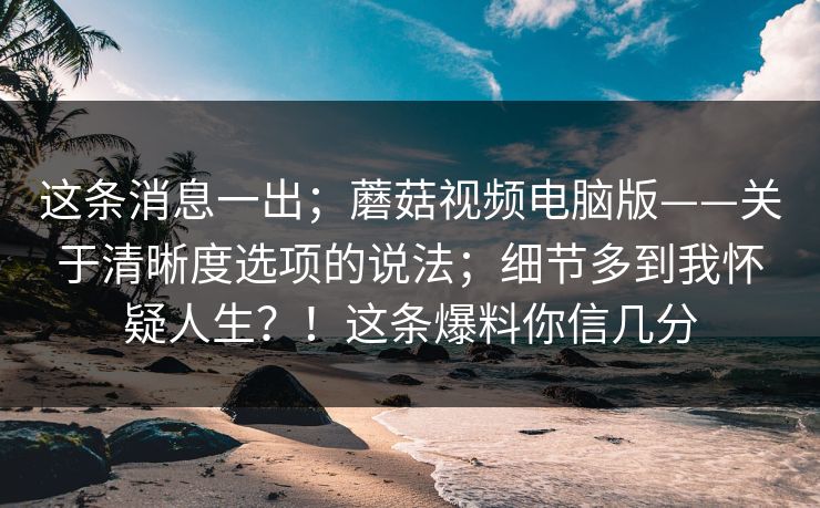 这条消息一出；蘑菇视频电脑版——关于清晰度选项的说法；细节多到我怀疑人生？！这条爆料你信几分  第1张