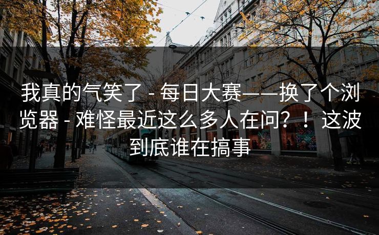 我真的气笑了 - 每日大赛——换了个浏览器 难怪最近这么多人在问?!这波到底谁在搞事 第1张 我真的气笑了 - 每日大赛——换了个浏览器 难怪最近这么多人在问?!这波到底谁在搞事 第1张
