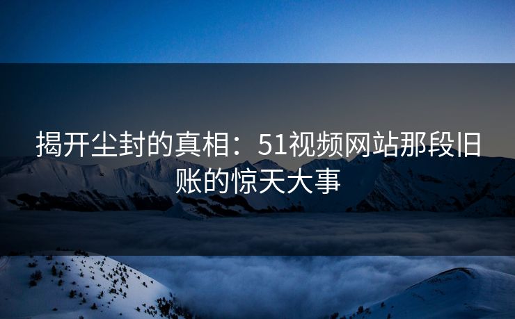 揭开尘封的真相：51视频网站那段旧账的惊天大事  第1张