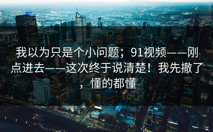 我以为只是个小问题；91视频——刚点进去——这次终于说清楚！我先撤了，懂的都懂  第1张