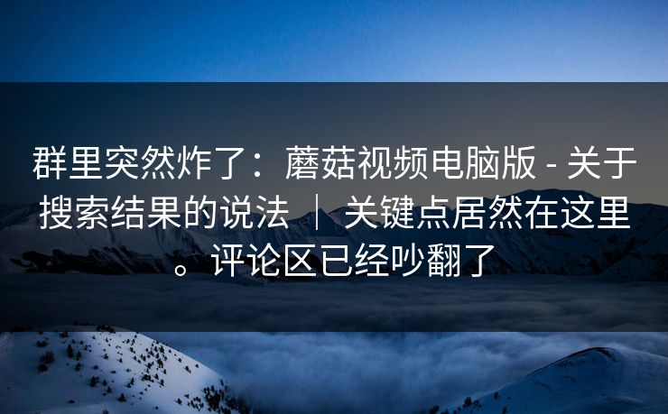 群里突然炸了：蘑菇视频电脑版 - 关于搜索结果的说法 ｜ 关键点居然在这里。评论区已经吵翻了  第1张