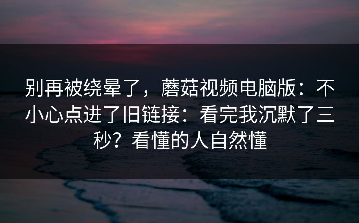 别再被绕晕了，蘑菇视频电脑版：不小心点进了旧链接：看完我沉默了三秒？看懂的人自然懂  第1张