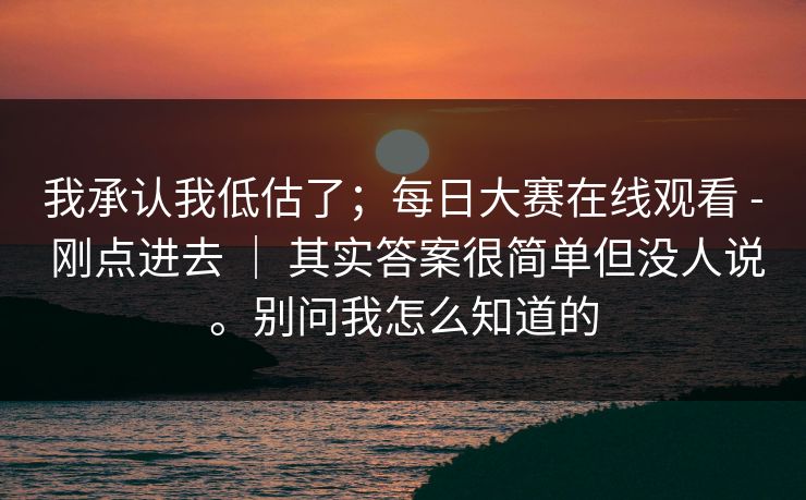 我承认我低估了；每日大赛在线观看 - 刚点进去 ｜ 其实答案很简单但没人说。别问我怎么知道的  第1张