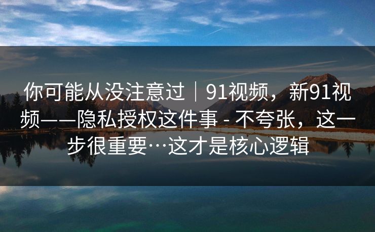 你可能从没注意过｜91视频，新91视频——隐私授权这件事 - 不夸张，这一步很重要…这才是核心逻辑  第1张