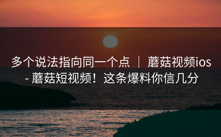 多个说法指向同一个点 ｜ 蘑菇视频ios - 蘑菇短视频！这条爆料你信几分  第1张