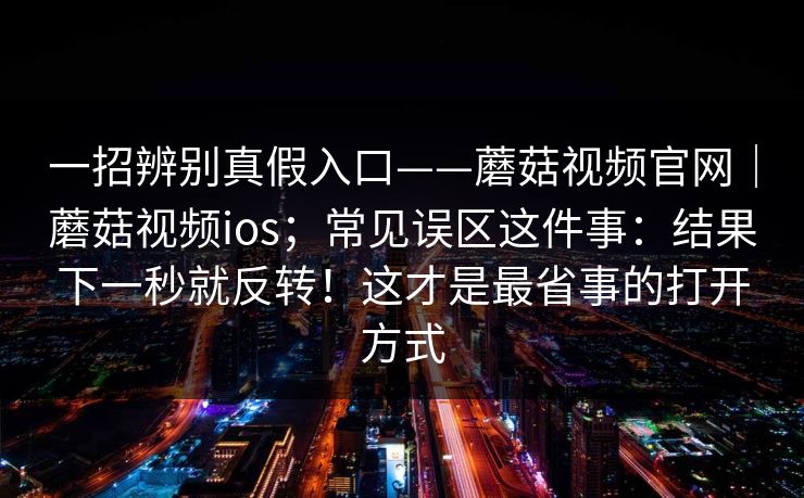 一招辨别真假入口——蘑菇视频官网｜蘑菇视频ios；常见误区这件事：结果下一秒就反转！这才是最省事的打开方式  第1张