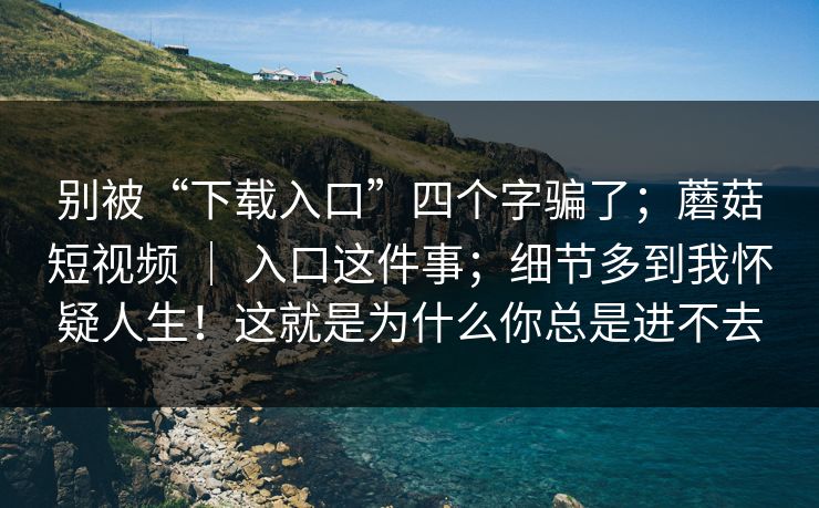 别被“下载入口”四个字骗了；蘑菇短视频 ｜ 入口这件事；细节多到我怀疑人生！这就是为什么你总是进不去  第1张