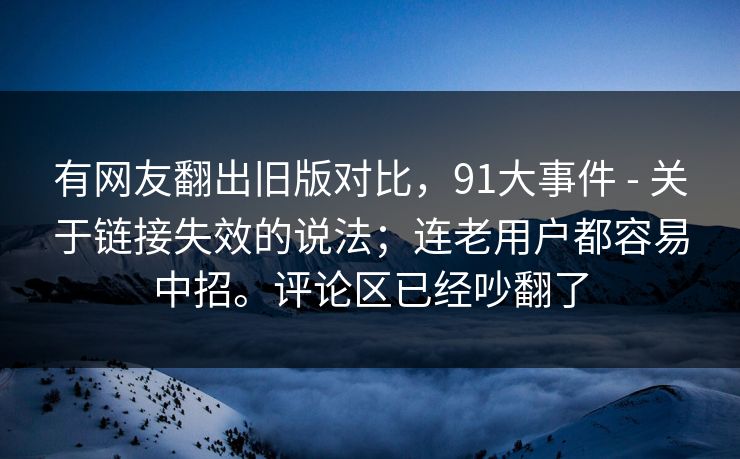有网友翻出旧版对比，91大事件 - 关于链接失效的说法；连老用户都容易中招。评论区已经吵翻了  第1张