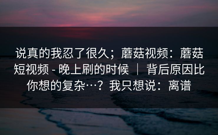 说真的我忍了很久；蘑菇视频：蘑菇短视频 - 晚上刷的时候 ｜ 背后原因比你想的复杂…？我只想说：离谱  第1张