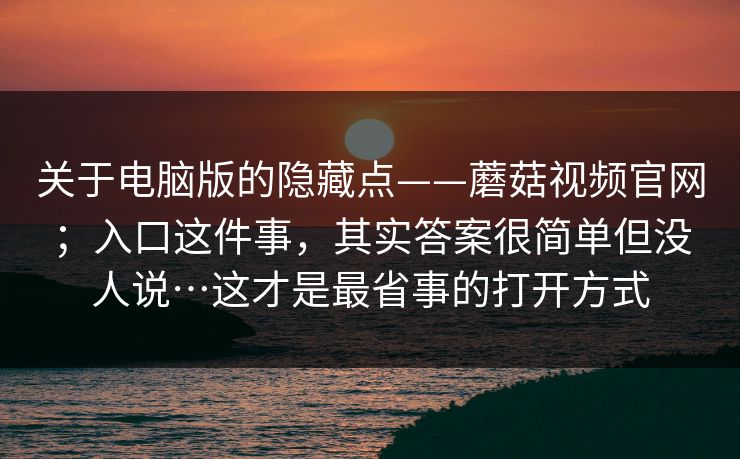 关于电脑版的隐藏点——蘑菇视频官网；入口这件事，其实答案很简单但没人说…这才是最省事的打开方式  第1张