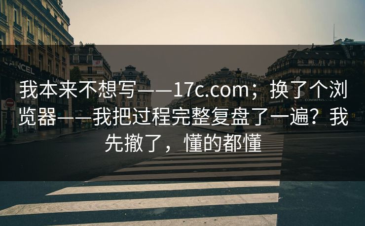 我本来不想写——17c.com；换了个浏览器——我把过程完整复盘了一遍？我先撤了，懂的都懂  第1张