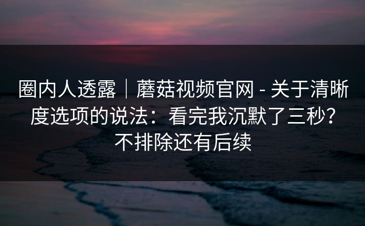 圈内人透露｜蘑菇视频官网 - 关于清晰度选项的说法：看完我沉默了三秒？不排除还有后续  第1张