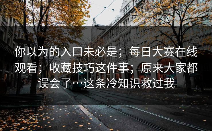 你以为的入口未必是；每日大赛在线观看；收藏技巧这件事；原来大家都误会了…这条冷知识救过我  第1张