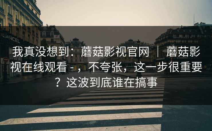 我真没想到：蘑菇影视官网 ｜ 蘑菇影视在线观看 - ，不夸张，这一步很重要？这波到底谁在搞事  第1张