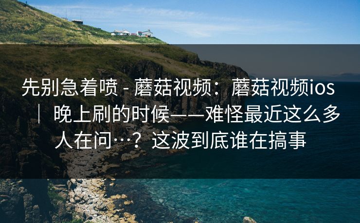 先别急着喷 - 蘑菇视频：蘑菇视频ios ｜ 晚上刷的时候——难怪最近这么多人在问…？这波到底谁在搞事  第1张
