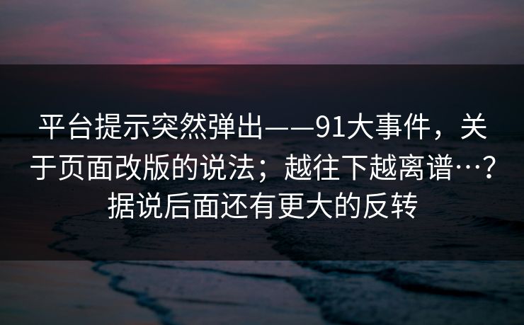 平台提示突然弹出——91大事件，关于页面改版的说法；越往下越离谱…？据说后面还有更大的反转  第1张