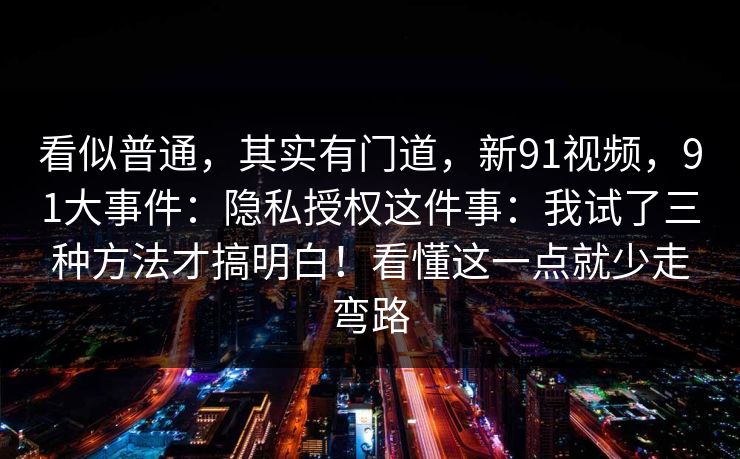 看似普通，其实有门道，新91视频，91大事件：隐私授权这件事：我试了三种方法才搞明白！看懂这一点就少走弯路  第1张