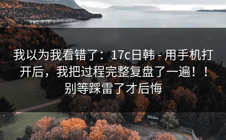 我以为我看错了：17c日韩 - 用手机打开后，我把过程完整复盘了一遍！！别等踩雷了才后悔  第1张