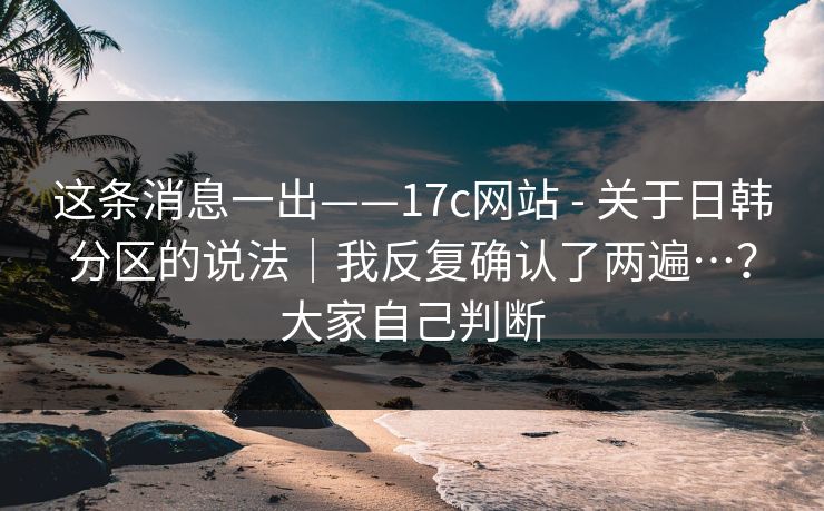 这条消息一出——17c网站 - 关于日韩分区的说法｜我反复确认了两遍…？大家自己判断  第1张