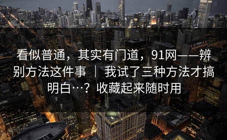 看似普通，其实有门道，91网——辨别方法这件事 ｜ 我试了三种方法才搞明白…？收藏起来随时用  第1张