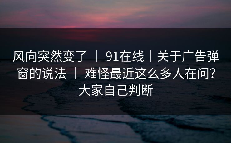 风向突然变了 ｜ 91在线｜关于广告弹窗的说法 难怪最近这么多人在问？大家自己判断  第1张