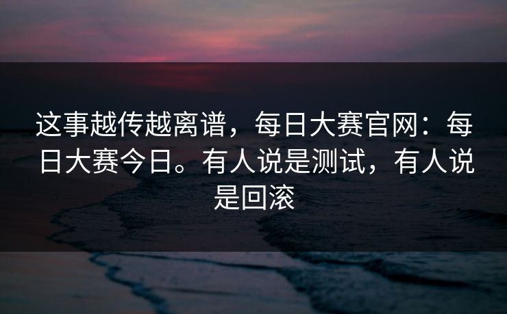 这事越传越离谱，每日大赛官网：每日大赛今日。有人说是测试，有人说是回滚  第1张