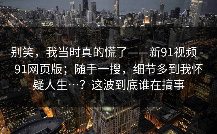 别笑，我当时真的慌了——新91视频 - 91网页版；随手一搜，细节多到我怀疑人生…？这波到底谁在搞事  第1张
