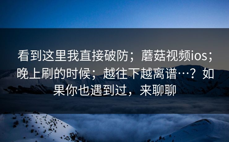 看到这里我直接破防；蘑菇视频ios；晚上刷的时候；越往下越离谱…？如果你也遇到过，来聊聊  第1张