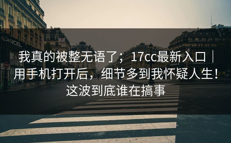 我真的被整无语了；17cc最新入口｜用手机打开后，细节多到我怀疑人生！这波到底谁在搞事  第1张