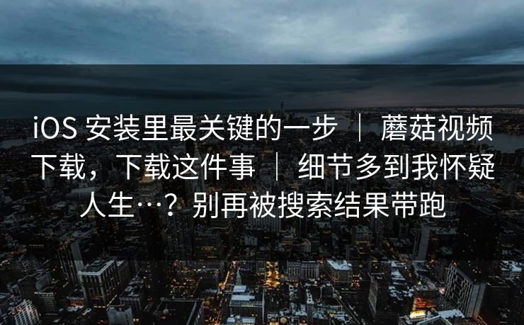 iOS 安装里最关键的一步 ｜ 蘑菇视频下载，下载这件事 细节多到我怀疑人生…？别再被搜索结果带跑  第1张