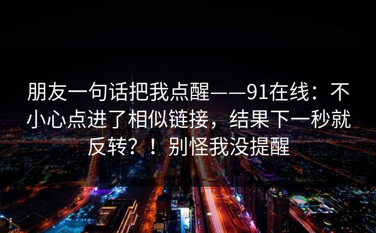 朋友一句话把我点醒——91在线：不小心点进了相似链接，结果下一秒就反转？！别怪我没提醒  第1张