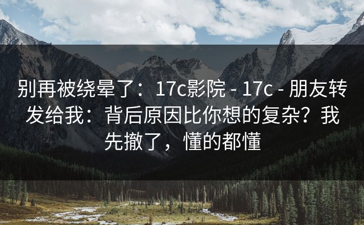 别再被绕晕了：17c影院 - 17c 朋友转发给我：背后原因比你想的复杂？我先撤了，懂的都懂  第1张