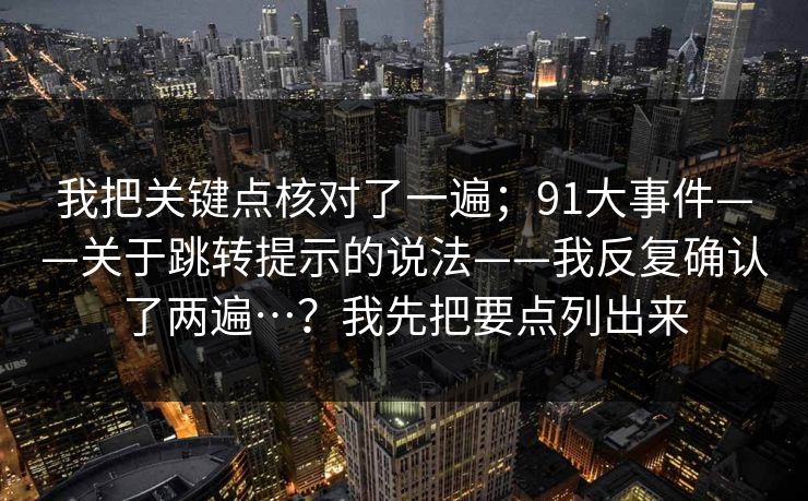 我把关键点核对了一遍；91大事件——关于跳转提示的说法——我反复确认了两遍…？我先把要点列出来  第1张