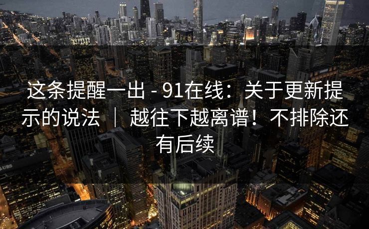 这条提醒一出 - 91在线：关于更新提示的说法 ｜ 越往下越离谱！不排除还有后续  第1张