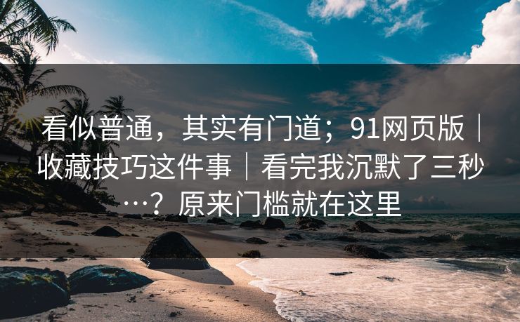 看似普通，其实有门道；91网页版｜收藏技巧这件事｜看完我沉默了三秒…？原来门槛就在这里  第1张