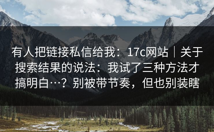 有人把链接私信给我：17c网站｜关于搜索结果的说法：我试了三种方法才搞明白…？别被带节奏，但也别装瞎  第1张