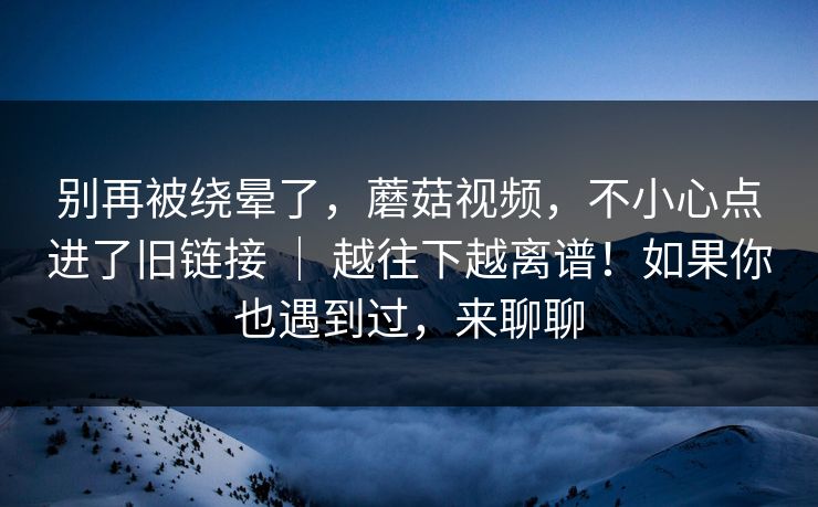 别再被绕晕了，蘑菇视频，不小心点进了旧链接 ｜ 越往下越离谱！如果你也遇到过，来聊聊  第1张