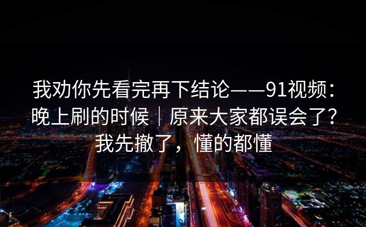 我劝你先看完再下结论——91视频：晚上刷的时候｜原来大家都误会了？我先撤了，懂的都懂  第1张
