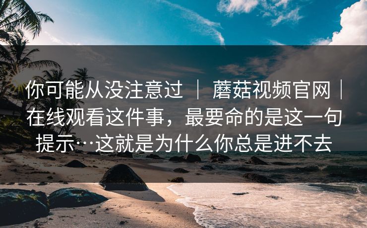 你可能从没注意过 ｜ 蘑菇视频官网｜在线观看这件事，最要命的是这一句提示…这就是为什么你总是进不去  第1张